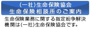 (一社)生命保険協会 生命保険相談所のご案内 生命保険業務に関する指定紛争解決機関は(一社)生命保険協会です。